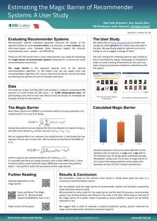 Estimating the Magic Barrier of Recommender
Systems: A User Study
                                                                                                    Alan Said, Brijnesh J. Jain, Sascha Narr, 
                                                                                           Till Plumbaum, Sahin Albayrak, Christian Scheel

                                                                                                                                                SIGIR 2012 – Portland, OR, USA


Evaluating Recommender Systems                                                              The User Study
Recommender systems evaluation generally measures the quality of the                        We asked users of www.moviepilot.de to provide new 
algorithm based on some accuracy metric, e.g. precision, or error measure, e.g.             ratings (so‐called opinions) for movies they had rated in 
root‐mean‐square error. However, these measures neglect the inherent                        the past. We specifically asked for opinions and not re‐
inconsistencies users – people – are afflicted by.                                          ratings so not to suggest a change of heart.

These are the first results from a noise measurement user study for estimating              The user interface for collecting opinions was created so 
the magic barrier of recommender systems conducted on a commercial movie                    that it resembled the regular rating page of moviepilot in 
recommendation community.                                                                   order to create a feeling of familiarity for the users and 
                                                                                            lower rating inconsistencies related to unfamiliarity with 
The magic barrier is the expected squared error of the optimal                              the system.
recommendation algorithm, or, the lowest error we can expect from any
recommendation algorithm. Our results show that the barrier can be estimated
by collecting the opinions of users on already rated items.



Data
The study ran in April and May 2011 and resulted in a dataset containing 6,299
opinions on 2,329 movies by 306 users – i.e. 6,299 rating‐opinion pairs. All
participating users had to have had rated at least 50 movies on moviepilot.de                     The ”rate new movies” page on 
                                                                                                                                        Our interface for collecting new opinions
and gave at least 20 new opinions.                                                                         moviepilot.de




The Magic Barrier                                                                           Calculated Magic Barrier
Root‐mean‐square error (RMSE) is commonly used for accuracy evaluation of a                 1,6



rating function  on a set  of ratings                                                       1,4
                                                                                                                                                               1,417


                                                                                                         1,201
                                                                                            1,2


                                                                                                                                   1,043
                                                                                             1




                                                                                            0,8

Having new opinions we can express the the error between an original rating 
and and a new opinion    on item i by user u as                                             0,6




                                                                                            0,4


We can suppose there is an unknown true rating function  that knows the true 
                                                                                            0,2

opinions of each user on each item. We can derive an estimate of the RMSE of 
  as                                                                                         0

                                                                                                          all                      r ≥ avg                    r < avg



                                                                                              Standard deviation of the error, where all refers to the 
                                                                                              deviation over all opinions; r ≥ avg and r < avg refer to 
                                                                                              the deviation over all ratings above and below average. 
which is equal to the standard deviation of  where             ,
                                                                                              Moviepilot’s rating scale is 0‐10 stars. A magic barrier of 
It is possible that there are ratings functions with a lower RMSE than  , these               ±1,2 means that rating prediction errors within that 
functions tend to overfit and their lower RMSE does not mean they perform                     boundary are part of user’s rating inconsistencies.
better – they perform within the boundaries of the magic barrier.


Further Reading                                       Results & Conclusion
                                                      We presented a study on the inherent noise found in rating values given by users in a
Detailed explanation of the                           commercial recommendation system.
magic barrier
                                                      Our assumption, that the magic barrier of recommender systems can be better assessed by
                                                      noise estimation seems to hold.
          Users and Noise: The Magic                  We presented an early model for the magic barrier and the level of accuracy a recommender
          Barrier of Recommender                      systems can achieve without over‐fitting on the noise in the data. Performing an estimate of
          Systems [UMAP2012, Said et al.]             the magic barrier of a system makes it possible ot assess whether a system can be further
                                                      improved or not.

Paper version of the poster                           We suggest that in order to estimate a system’s prediction quality, opinion collection for
                                                      magic barrier estaimation should be conducted regularly.


Technische Universität Berlin                    {alan, jain, narr, till, sahin, scheel}@dai‐lab.de                                                   www.dai‐lab.de
 