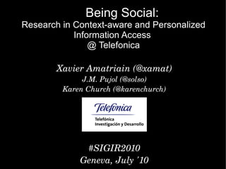 Being Social:
Research in Context-aware and Personalized
            Information Access
                @ Telefonica

        Xavier Amatriain (@xamat)
              J.M. Pujol (@solso)
         Karen Church (@karenchurch)




              #SIGIR2010
             Geneva, July '10
 
