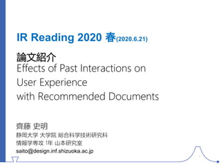IR Reading 2020 春(2020.6.21)
論文紹介
Effects of Past Interactions on
User Experience
with Recommended Documents
齊藤 史明
静岡大学 大学院 総合科学技術研究科
情報学専攻 1年 山本研究室
saito@design.inf.shizuoka.ac.jp
1
 