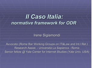 Il Caso Italia:
     normative framework for ODR

                      Irene Sigismondi

 Avvocato (Rome Bar Working Groups on IT&Law and Int.l Rel.)
        Research Assist. - Università La Sapienza - Roma
Senior fellow @ Yale Center for Internet Studies (Yale Univ. USA)
 