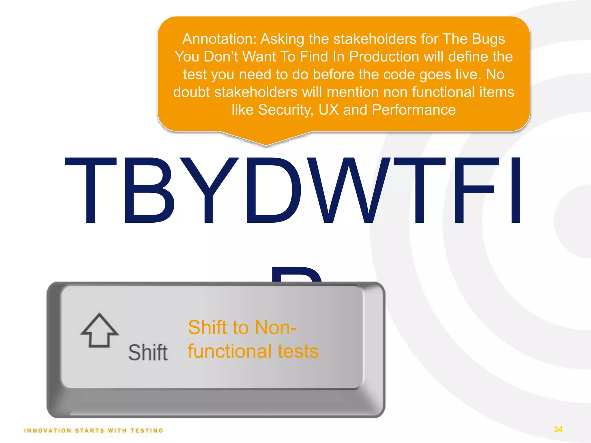 TBYDWTFI P 34 Shift to Non- functional tests Annotation: Asking the stakeholders for The Bugs You Don’t Want To Find In Production will define the test you need to do before the code goes live. No doubt stakeholders will mention non functional items like Security, UX and Performance 