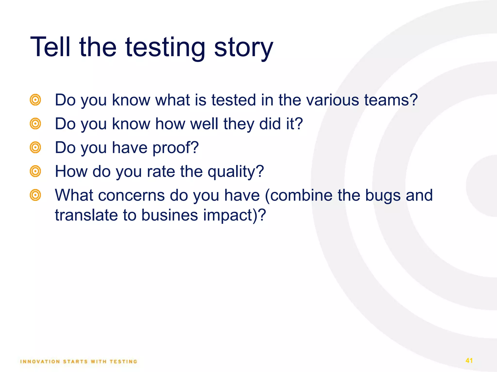 Tell the testing story Do you know what is tested in the various teams? Do you know how well they did it? Do you have proof? How do you rate the quality? What concerns do you have (combine the bugs and translate to busines impact)? 41 
