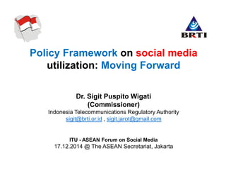 Policy Framework on social media
utilization: Moving Forward
Dr. Sigit Puspito Wigati
(Commissioner)
Indonesia Telecommunications Regulatory Authority
sigit@brti.or.id , sigit.jarot@gmail.com
ITU - ASEAN Forum on Social Media
17.12.2014 @ The ASEAN Secretariat, Jakarta
 