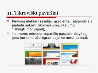 11. Tikroviški paviršiai  Paviršių efektai (šešėliai, gradientai, atspindžiai) padeda sukurti tikroviškumo, realumo, “išbaigtumo” įspūdį; Jie mums primena supančio pasaulio dalykus, juos kurdami užprogramuojame norui paliesti.  
