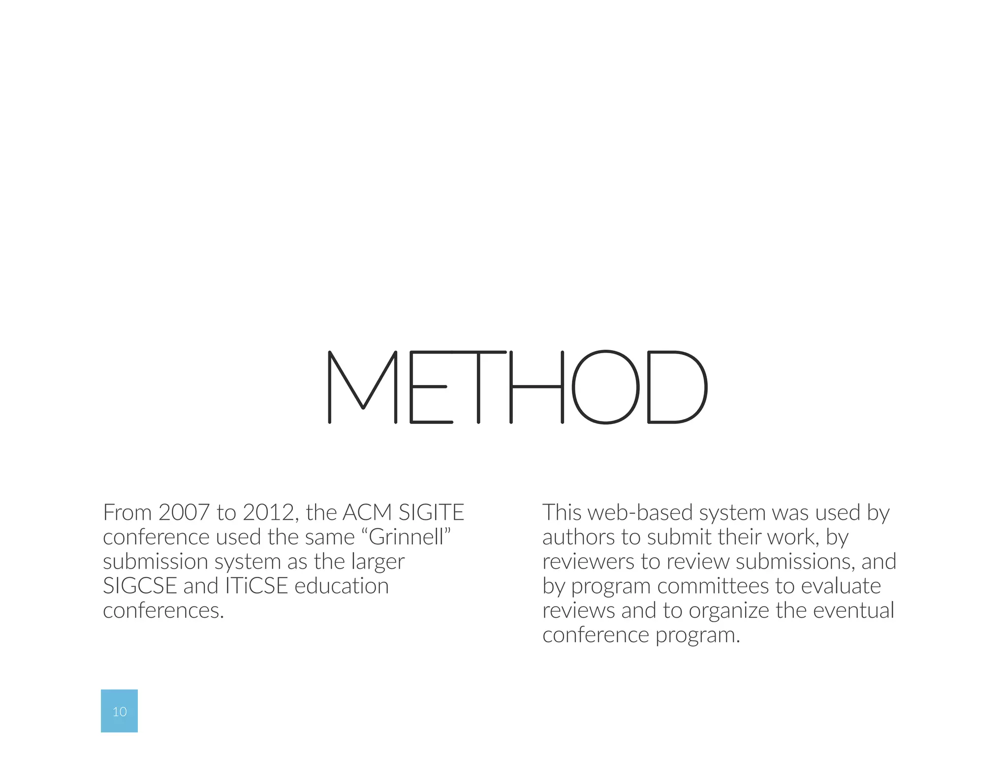 10 
METHOD 
From 2007 to 2012, the ACM SIGITE 
conference used the same “Grinnell” 
submission system as the larger 
SIGCSE and ITiCSE education 
conferences. 
10 
This web‐based system was used by 
authors to submit their work, by 
reviewers to review submissions, and 
by program committees to evaluate 
reviews and to organize the eventual 
conference program. 
 