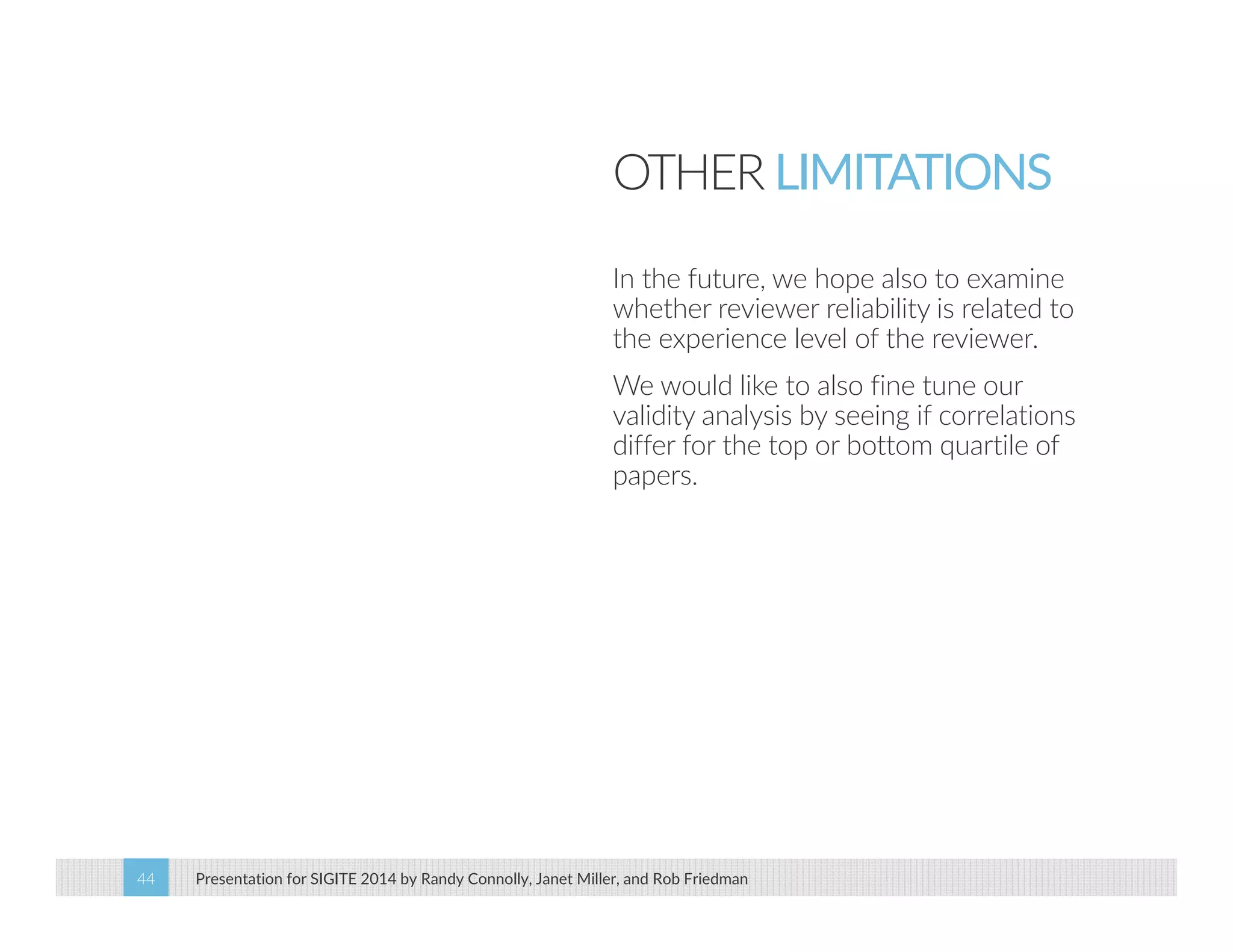 OTHER LIMITATIONS 
In the future, we hope also to examine 
whether reviewer reliability is related to 
the experience level of the reviewer. 
We would like to also fine tune our 
validity analysis by seeing if correlations 
differ for the top or bottom quartile of 
papers. 
Presentation for SIGITE 2014 44 by Randy Connolly, Janet Miller, and Rob Friedman 
 
