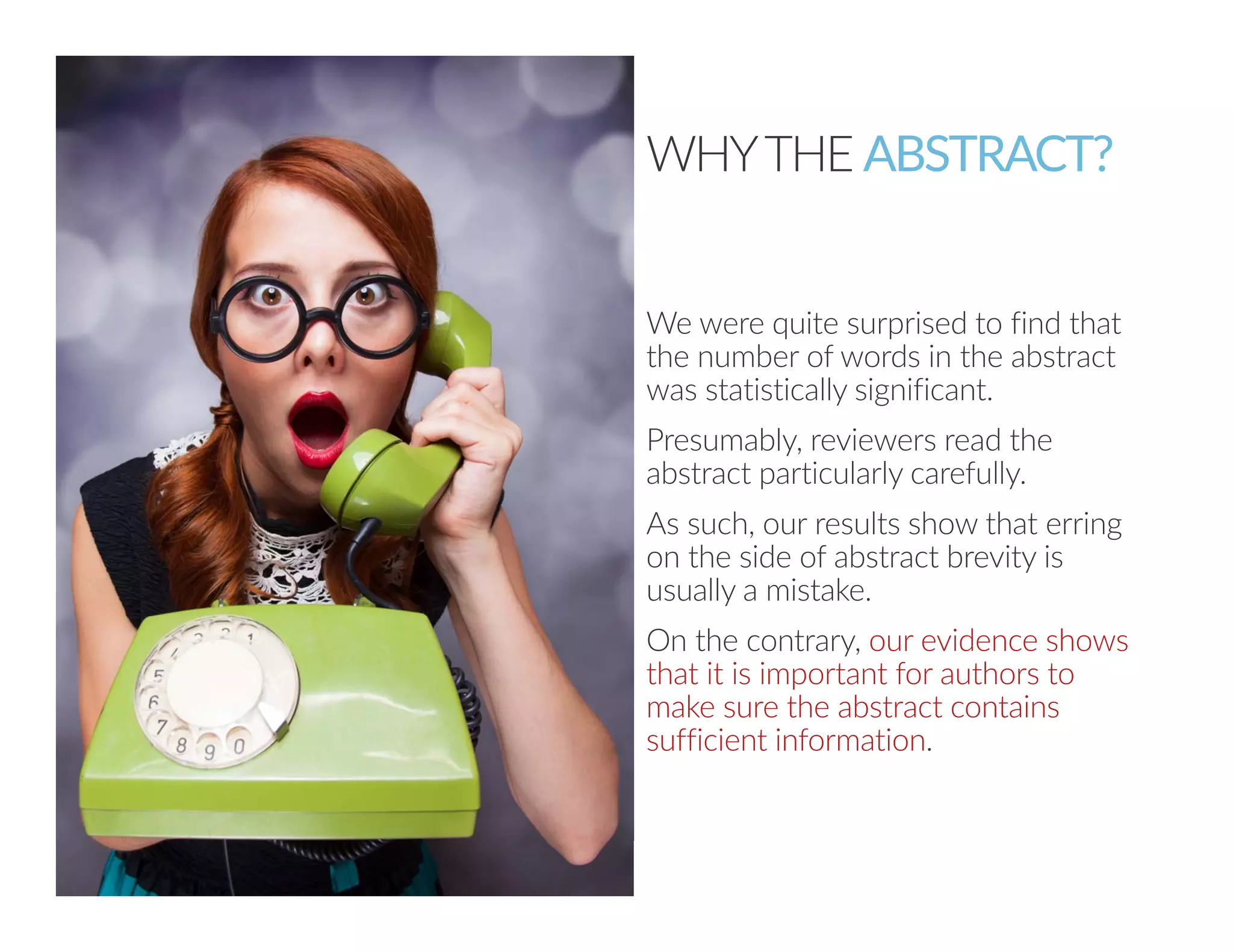 50 
WHY THE ABSTRACT? 
We were quite surprised to find that 
the number of words in the abstract 
was statistically significant. 
Presumably, reviewers read the 
abstract particularly carefully. 
As such, our results show that erring 
on the side of abstract brevity is 
usually a mistake. 
On the contrary, our evidence shows 
that it is important for authors to 
make sure the abstract contains 
sufficient information. 
 
