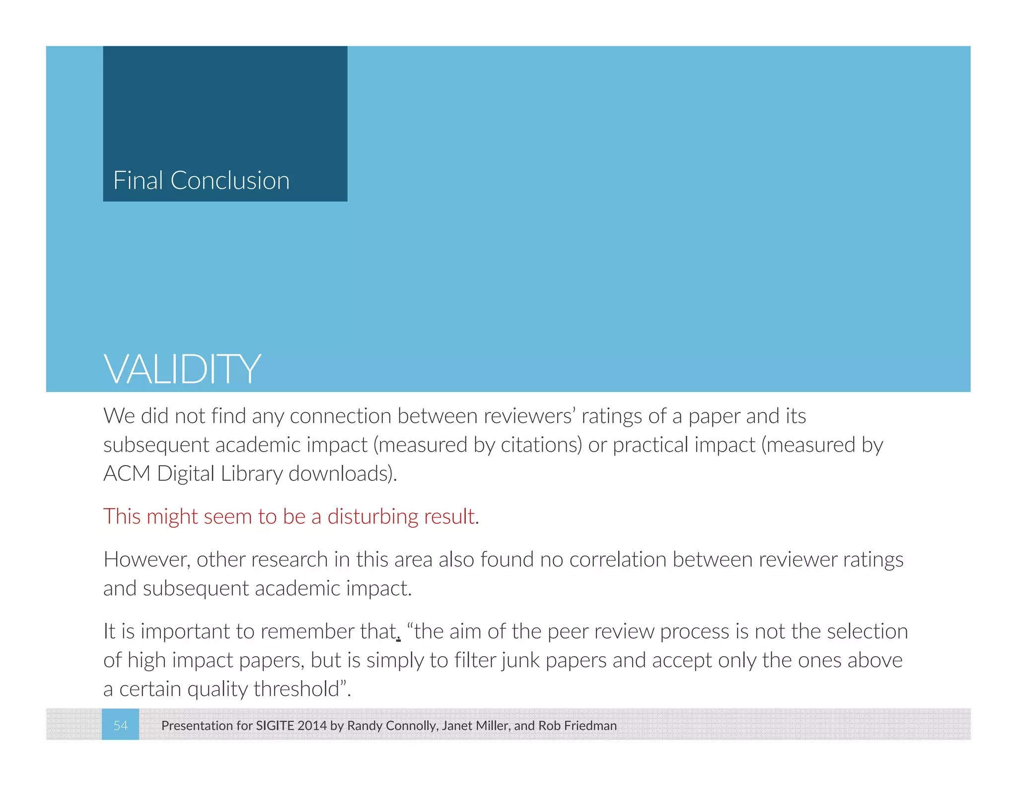 Final Conclusion 
VALIDITY 
We did not find any connection between reviewers’ ratings of a paper and its 
subsequent academic impact (measured by citations) or practical impact (measured by 
ACM Digital Library downloads). 
This might seem to be a disturbing result. 
However, other research in this area also found no correlation between reviewer ratings 
and subsequent academic impact. 
It is important to remember that, “the aim of the peer review process is not the selection 
of high impact papers, but is simply to filter junk papers and accept only the ones above 
a certain quality threshold”. 
Presentation for SIGITE 2014 54 by Randy Connolly, Janet Miller, and Rob Friedman 
 