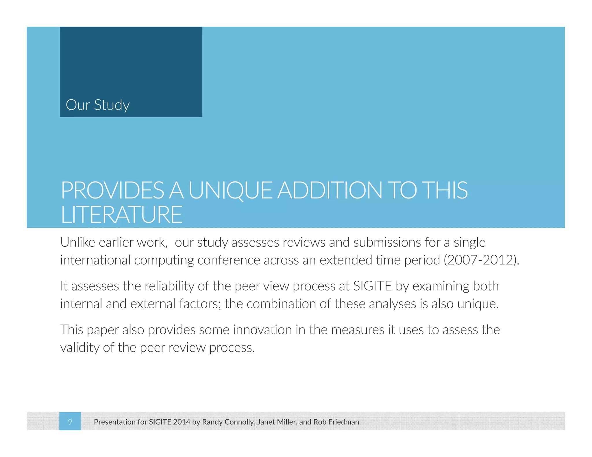 Our Study 
PROVIDES A UNIQUE ADDITION TO THIS 
LITERATURE 
Unlike earlier work, our study assesses reviews and submissions for a single 
international computing conference across an extended time period (2007‐2012). 
It assesses the reliability of the peer view process at SIGITE by examining both 
internal and external factors; the combination of these analyses is also unique. 
This paper also provides some innovation in the measures it uses to assess the 
validity of the peer review process. 
Presentation for SIGITE 2014 9 by Randy Connolly, Janet Miller, and Rob Friedman 
 