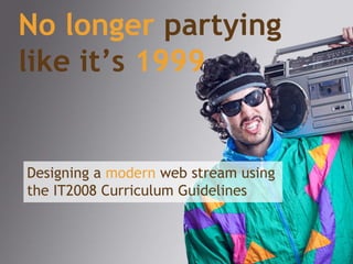 No longer  partying like it’s   1999 Designing a  modern  web stream using the IT2008 Curriculum Guidelines 