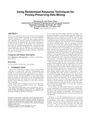 Using Randomized Response Techniques for 
Privacy-Preserving Data Mining ∗ 
Wenliang Du and Zhijun Zhan 
Department of Electrical Engineering and Computer Science 
Syracuse University, Syracuse, NY 13244 
Tel: 315-443-9180 Fax: 315-443-1122 
Email: {wedu,zhzhan}@ecs.syr.edu 
ABSTRACT 
Privacy is an important issue in data mining and knowledge 
discovery. In this paper, we propose to use the randomized 
response techniques to conduct the data mining computa-tion. 
Specially, we present a method to build decision tree 
classifiers from the disguised data. We conduct experiments 
to compare the accuracy ofou r decision tree with the one 
built from the original undisguised data. Our results show 
that although the data are disguised, our method can still 
achieve fairly high accuracy. We also show how the param-eter 
used in the randomized response techniques affects the 
accuracy ofth e results. 
Categories and Subject Descriptors 
H.2.8 [Database Management]: Database Applications - 
Data Mining 
Keywords 
Privacy, security, decision tree, data mining 
1. INTRODUCTION 
The growth ofth e Internet makes it easy to perform data 
collection on a large scale. However, accompanying such 
benefits are concerns about information privacy [1]. Because 
oft hese concerns, some people might decide to give false in-formation 
in fear of privacy problems, or they might simply 
refuse to divulge any information at all. Data-analysis and 
knowledge-discovery tools using these data might therefore 
produce results with low accuracy or, even worse, produce 
false knowledge. 
Some people might be willing to selectively divulge infor-mation 
ift hey can get benefit in return [11]. Examples 
∗ 
This material is based upon work supported by the Na-tional 
Science Foundation under Grant No. 0219560 and 
by the Center for Computer Application and Software En-gineering 
(CASE) at Syracuse University. 
Permission to make digital or hard copies of all or part of this work for 
personal or classroom use is granted without fee provided that copies are 
not made or distributed for profit or commercial advantage and that copies 
bear this notice and the full citation on the first page. To copy otherwise, to 
republish, to post on servers or to redistribute to lists, requires prior specific 
permission and/or a fee. 
SIGKDD ’03, August 24-27, 2003, Washington, DC, USA. 
Copyright 2003 ACM 1-58113-737-0/03/0008 ...$5.00. 
ofthe benefit provided include discount ofpurc hase, use-ful 
recommendations, and information filtering. However, a 
significant number ofp eople are not willing to divulge their 
information because of privacy concerns. In order to under-stand 
Internet users’ attitudes towards privacy, a survey was 
conducted in 1999 [3]. The result shows 17% ofresp ondents 
are privacy fundamentalists, who are extremely concerned 
about any use oft heir data and generally unwilling to pro-vide 
their data, even when privacy protection measures were 
in place. However, 56% ofresp ondents are a pragmatic ma-jority, 
who are also concerned about data use, but are less 
concerned than the fundamentalists; their concerns are often 
significantly reduced by the presence ofp rivacy protection 
measures. The remaining 27% are marginally concerned and 
are generally willing to provide data under almost any con-dition, 
although they often expressed a mild general concern 
about privacy. According to this survey, providing privacy 
protection measures is a key to the success ofda ta collection. 
After data are collected, they can be used in many data 
analysis and knowledge discovery computations, the results 
ofw hich can benefit not only the data collectors but also 
their customers; those benefits include market trend analy-sis, 
better services, and product recommendation. A widely 
used useful knowledge discovery method is Data Mining. 
Data mining, simply stated, refers to extracting or “min-ing” 
knowledge from large amounts of data [6]; its goal is 
to discover knowledge, trends, patterns, etc. from a large 
data set. Examples ofthe knowledge include classification, 
association rules, and clustering. As we mentioned before, 
because of privacy concerns, collecting useful data for data 
mining is a great challenge: on one hand, such data collec-tion 
needs to preserve customers’ privacy; on the other hand, 
the collected data should allow one to use data mining to 
“mine” useful knowledge. 
In this paper, we particularly focus on a specific data 
mining computation, the decision-tree based classification, 
namely we want to find out how to build decision trees when 
the data in the database are disguised. We formulate our 
DTPD Problem (Building Decision Tree on Private Data) in 
the following: 
Problem 1. (DTPD: Building Decision Tree on Private 
Data) Party A wants to collect data from users, and form a 
central database, then wishes to conduct data mining on this 
database. A sends out a survey containing N questions; each 
customer needs to answer those questions and sends back 
the answers. However, the survey contains some sensitive 
questions, and not every user feels comfortable to disclose 
1 
 