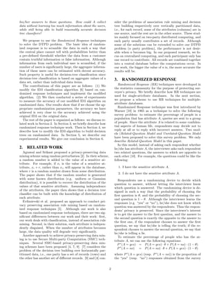 his/her answers to those questions. How could A collect 
data without learning too much information about the users, 
while still being able to build reasonably accurate decision 
tree classifiers? 
We propose to use the Randomized Response techniques 
to solve the DTPD problem. The basic idea ofran dom-ized 
response is to scramble the data in such a way that 
the central place cannot tell with probabilities better than 
a pre-defined threshold whether the data from a customer 
contain truthful information or false information. Although 
information from each individual user is scrambled, if the 
number ofu sers is significantly large, the aggregate informa-tion 
ofth ese users can be estimated with decent accuracy. 
Such property is useful for decision-tree classification since 
decision-tree classification is based on aggregate values ofa 
data set, rather than individual data items. 
The contributions oft his paper are as follows: (1) We 
modify the ID3 classification algorithm [6] based on ran-domized 
response techniques and implement the modified 
algorithm. (2) We then conducted a series ofe xperiments 
to measure the accuracy ofou r modified ID3 algorithm on 
randomized data. Our results show that ifw e choose the ap-propriate 
randomization parameters, the accuracy we have 
achieved is very close to the accuracy achieved using the 
original ID3 on the original data. 
The rest oft he paper is organized as follows: we discuss re-lated 
work in Section 2. In Section 3, we briefly describe how 
randomized response technique work. Then in Section 4, we 
describe how to modify the ID3 algorithm to build decision 
trees on randomized data. In Section 5, we describe our 
experimental results. We give our conclusion in Section 6. 
2. RELATED WORK 
Agrawal and Srikant proposed a privacy-preserving data 
mining scheme using random perturbation [2]. In their scheme, 
a random number is added to the value ofa sensitive at-tribute. 
For example, if xi is the value ofa sensitive at-tribute, 
xi + r, rather than xi, will appear in the database, 
where r is a random number drawn from some distribution. 
The paper shows that ifth e random number is generated 
with some known distribution (e.g. uniform or Gaussian 
distribution), it is possible to recover the distribution ofthe 
values oftha t sensitive attribute. Assuming independence 
ofthe attributes, the paper then shows that a decision tree 
classifier can be built with the knowledge ofdi stribution of 
each attribute. 
Evfimievski et al. proposed an approach to conduct pri-vacy 
preserving association rule mining based on random-ized 
response techniques [5]. Although our work is also 
based on randomized response techniques, there are two sig-nificant 
differences between our work and their work: first, 
our work deals with classification, instead ofasso ciation rule 
mining. Second, in their solution, each attribute is indepen-dently 
disguised. When the number ofa ttributes becomes 
large, the data quality will degrade very significantly. 
Another approach to achieve privacy-preserving data min-ing 
is to use Secure Multi-party Computation (SMC) tech-niques. 
Several SMC-based privacy-preserving data min-ing 
schemes have been proposed [4, 7, 9]. [7] considers the 
problem oft he decision tree building over horizontally par-titioned 
data, i.e., one party has a set ofreco rds (rows) and 
the other has another set ofdi fferent records. [9] and [4] con-sider 
the problems ofa ssociation rule mining and decision 
tree building respectively over vertically partitioned data, 
i.e., for each record, some of the attributes (columns) are in 
one source, and the rest are in the other source. These stud-ies 
mainly focused on two-party distributed computing, and 
each party usually contributes a set ofrecords. Although 
some oft he solutions can be extended to solve our DTPD 
problem (n party problem), the performance is not desir-able 
when n becomes big. In our proposed research, we fo-cus 
on centralized computing, and each participant only has 
one record to contribute. All records are combined together 
into a central database before the computations occur. In 
our work, the bigger the value of n is, the more accurate the 
results will be. 
3. RANDOMIZED RESPONSE 
Randomized Response (RR) techniques were developed in 
the statistics community for the purpose of protecting sur-veyee’s 
privacy. We briefly describe how RR techniques are 
used for single-attribute databases. In the next section, 
we propose a scheme to use RR techniques for multiple-attribute 
databases. 
Randomized Response technique was first introduced by 
Warner [10] in 1965 as a technique to solve the following 
survey problem: to estimate the percentage ofp eople in a 
population that has attribute A, queries are sent to a group 
ofp eople. Since the attribute A is related to some confiden-tial 
aspects ofh uman life, respondents may decide not to 
reply at all or to reply with incorrect answers. Two mod-els 
(Related-Question Model and Unrelated-Question Model 
have been proposed to solve this survey problem. We only 
describe Related-Question Model in this paper. 
In this model, instead ofa sking each respondent whether 
he/she has attribute A, the interviewer asks each respondent 
two related questions, the answers to which are opposite to 
each other [10]. For example, the questions could be like the 
following: 
1. I have the sensitive attribute A. 
2. I do not have the sensitive attribute A. 
Respondents use a randomizing device to decide which 
question to answer, without letting the interviewer know 
which question is answered. The randomizing device is de-signed 
in such a way that the probability ofc hoosing the 
first question is θ, and the probability ofc hoosing the sec-ond 
question is 1 − θ. Although the interviewer learns the 
responses (e.g. “yes” or “no”), he/she does not know which 
question was answered by the respondents. Thus the respon-dents’ 
privacy is preserved. Since the interviewer’s interest 
is to get the answer to the first question, and the answer to 
the second question is exactly the opposite to the answer to 
the first one, ifthe respondent chooses to answer the first 
question, we say that he/she is telling the truth; ift he re-spondent 
chooses to answer the second question, we say that 
he/she is telling a lie. 
To estimate the percentage ofp eople who has the at-tribute 
A, we can use the following equations: 
P∗(A = yes) = P(A = yes) · θ + P(A = no) · (1 − θ) 
P 
∗ 
(A = no) = P(A = no) · θ + P(A = yes) · (1 − θ) 
where P∗(A = yes) (resp. P∗(A = no)) is the proportion of 
the “yes” (resp. “no”) responses obtained from the survey 
2 
 