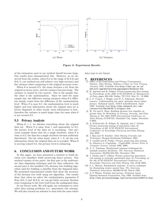 0.85 
0.8 
0.75 
0.7 
0 0.2 0.4 0.6 0.8 1 
θ 
Mean 
Original 
Our Result 
(a) Mean 
6 
5 
4 
3 
2 
1 
0 
x 10−3 
0 0.2 0.4 0.6 0.8 1 
θ 
Variance 
(b) Variance 
Figure 2: Experiment Results 
oft he estimation used in our method should become large. 
Our results have demonstrated this. However, as we ob-served 
from the results, when θ is in the range of[0 , 0.4] and 
[0.6, 1], our method can still achieve very high accuracy and 
low variance when comparing to the original accuracy score. 
When θ is around 0.5, the mean deviates a lot from the 
original accuracy score, and the variance becomes large. The 
variance is caused by two sources. One is the sample size, 
the other is the randomization. Since we used the same 
sample size, the difference among variances when θ is differ-ent 
mainly comes from the difference of the randomization 
level. When θ is near 0.5, the randomization level is much 
higher and true information about the original data set is 
better disguised, in other words, more information is lost;. 
therefore the variance is much larger than the cases when θ 
is not around 0.5. 
5.3 Privacy Analysis 
When θ = 1, we disclose everything about the original 
data set. When θ is away from 1 and approaches to 0.5, 
the privacy level oft he data set is increasing. Our pre-vious 
example shows that for a single attribute, when θ is 
close to 0.5, the data for a single attribute become uniformly 
distributed. On the other hand, when θ = 0, all the true 
information about the original data set is revealed. When θ 
is moving toward 0.5, the privacy level is enhancing. 
6. CONCLUSION AND FUTURE WORK 
In this paper, we have presented a method to build de-cision 
tree classifiers while preserving data’s privacy. Our 
method consists oft wo parts: the first part is the multivari-ate 
data disguising technique used for data collection; the 
second part is the modified ID3 decision tree building algo-rithm 
used for building a classifier from the disguised data. 
We presented experimental results that show the accuracy 
oft he decision tree built using our algorithm. Our results 
show that when we select the randomization parameter θ 
from [0.6, 1] and [0, 0.4], we can get fairly accurate decision 
trees comparing to the trees built from the undisguised data. 
In our future work, We will apply our techniques to solve 
other data mining problems (i.e., association rule mining). 
We will also extend our solution to deal with the cases where 
data type is not binary. 
7. REFERENCES 
[1] Office of the Information and Privacy Commissoner, 
Ontario, Data Mining: Staking a Claim on Your Privacy, 
January 1998. Available from http://www.ipc.on.ca/ 
web site.eng/matters/sum pap/papers/datamine.htm. 
[2] R. Agrawal and R. Srikant. Privacy-preserving data mining. 
In Proceedings of the 2000 ACM SIGMOD on Management 
of Data, pages 439–450, Dallas, TX USA, May 15 - 18 2000. 
[3] L. F. Cranor, J. Reagle, and M. S. Ackerman. Beyond 
concern: Understanding net users’ attitudes about online 
privacy. Technical report, ATT Labs-Research, April 
1999. Available from http://www.research.att.com/ 
library/trs/TRs/99/99.4.3/report.htm. 
[4] W. Du and Z. Zhan. Building decision tree classifier on 
private data. In Workshop on Privacy, Security, and Data 
Mining at The 2002 IEEE International Conference on 
Data Mining (ICDM’02), Maebashi City, Japan, December 
9 2002. 
[5] A. Evfimievski, R. Srikant, R. Agrawal, and J. Gehrke. 
Privacy preserving mining of association rules. In 
Proceedings of 8th ACM SIGKDD International 
Conference on Knowledge Discovery and Data Mining, 
July 2002. 
[6] J. Han and M. Kamber. Data Mining Concepts and 
Techniques. Morgan Kaufmann Publishers, 2001. 
[7] Y. Lindell and B. Pinkas. Privacy preserving data mining. 
In Advances in Cryptology - Crypto2000, Lecture Notes in 
Computer Science, volume 1880, 2000. 
[8] A. C. Tamhane. Randomized response techniques for 
multiple sensitive attributes. The American Statistical 
Association, 76(376):916–923, December 1981. 
[9] J. Vaidya and C. Clifton. Privacy preserving association 
rule mining in vertically partitioned data. In Proceedings of 
the 8th ACM SIGKDD International Conference on 
Knowledge Discovery and Data Mining, July 23-26 2002. 
[10] S. L. Warner. Randomized response: A survey technique 
for eliminating evasive answer bias. The American 
Statistical Association, 60(309):63–69, March 1965. 
[11] A. F Westin. Freebies and privacy. Technical report, 
Opinion Research Corporation, July 1999. Availabe from 
http://www.privacyexchange.org/iss/surveys/sr990714.html. 
6 
