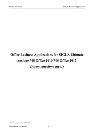 SIGLA Ultimate Office Business Applications
Documentazione utente 1
Office Business Applications for SIGLA Ultimate
versione MS Office 2010/MS Office 20131
Documentazione utente
1
Data ultimo aggiornamento: 08/04/2014
 