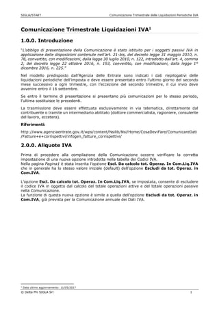 SIGLA/START Comunicazione Trimestrale delle Liquidazioni Periodiche IVA
© Delta Phi SIGLA Srl 1
Comunicazione Trimestrale Liquidazioni IVA1
1.0.0. Introduzione
“L’obbligo di presentazione della Comunicazione è stato istituito per i soggetti passivi IVA in
applicazione delle disposizioni contenute nell’art. 21-bis, del decreto legge 31 maggio 2010, n.
78, convertito, con modificazioni, dalla legge 30 luglio 2010, n. 122, introdotto dall’art. 4, comma
2, del decreto legge 22 ottobre 2016, n. 193, convertito, con modificazioni, dalla legge 1°
dicembre 2016, n. 225.”
Nel modello predisposto dall’Agenzia delle Entrate sono indicati i dati riepilogativi delle
liquidazioni periodiche dell’imposta e deve essere presentato entro l’ultimo giorno del secondo
mese successivo a ogni trimestre, con l’eccezione del secondo trimestre, il cui invio deve
avvenire entro il 16 settembre.
Se entro il termine di presentazione si presentano più comunicazioni per lo stesso periodo,
l’ultima sostituisce le precedenti.
La trasmissione deve essere effettuata esclusivamente in via telematica, direttamente dal
contribuente o tramite un intermediario abilitato (dottore commercialista, ragioniere, consulente
del lavoro, eccetera).
Riferimenti:
http://www.agenziaentrate.gov.it/wps/content/Nsilib/Nsi/Home/CosaDeviFare/ComunicareDati
/Fatture+e+corrispettivi/infogen_fatture_corrispettivi/
2.0.0. Aliquote IVA
Prima di procedere alla compilazione della Comunicazione occorre verificare la corretta
impostazione di una nuova opzione introdotta nella tabella dei Codici IVA.
Nella pagina Pagina1 è stata inserita l’opzione Escl. Da calcolo tot. Operaz. In Com.Liq.IVA
che in generale ha lo stesso valore iniziale (default) dell’opzione Escludi da tot. Operaz. in
Com.IVA.
L’opzione Escl. Da calcolo tot. Operaz. In Com.Liq.IVA, se impostata, consente di escludere
il codice IVA in oggetto dal calcolo del totale operazioni attive e del totale operazioni passive
nella Comunicazione.
La funzione di questa nuova opzione è simile a quella dell’opzione Escludi da tot. Operaz. in
Com.IVA, già prevista per la Comunicazione annuale dei Dati IVA.
1
Data ultimo aggiornamento: 11/05/2017
 
