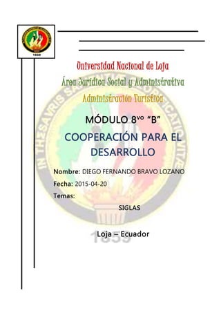 Universidad Nacional de Loja
Área Jurídica Social y Administrativa
Administración Turística
MÓDULO 8vo
“B”
COOPERACIÓN PARA EL
DESARROLLO
Nombre: DIEGO FERNANDO BRAVO LOZANO
Fecha: 2015-04-20
Temas:
SIGLAS
Loja – Ecuador
 