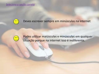 Podes utilizar maiúsculas e minúsculas em qualquer
situação porque na internet isso é indiferente.
Deves escrever sempre em minúsculas na internet
Seleciona a opção correta
 