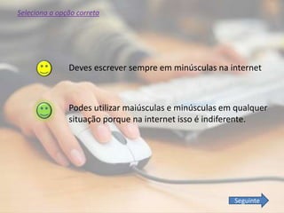 Podes utilizar maiúsculas e minúsculas em qualquer
situação porque na internet isso é indiferente.
Deves escrever sempre em minúsculas na internet
Seleciona a opção correta
Seguinte
 
