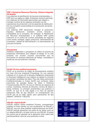 ERP = Entreprise Resource Planning - Sistema Integrado
de Gestión
Los sistemas de planificación de recursos empresariales, o
ERP (por sus siglas en inglés, Enterprise resource planning)
son sistemas de información gerenciales que integran y
manejan muchos de los negocios asociados con las
operaciones de producción y de los aspectos de distribución
de una compañía comprometida en la producción de bienes
o servicios.
Los sistemas ERP típicamente manejan la producción,
logística, distribución, inventario, envíos, facturas y
contabilidad de la compañía. Sin embargo, la Planificación
de Recursos Empresariales o el software ERP puede
intervenir en el control de muchas actividades de negocios
como ventas, entregas, pagos, producción, administración de
inventarios, calidad de administración y la administración de
recursos humanos.


Groupeware
Software colaborativo o groupware se refiere al conjunto de
programas informáticos que integran el trabajo en un sólo
proyecto con muchos usuarios concurrentes que se
encuentran en diversas estaciones de trabajo, conectadas a
través de una red (internet o intranet).




OLAP= On line analitical processing
OLAP es el acrónimo en inglés de procesamiento analítico
en línea (On-Line Analytical Processing). Es una solución
utilizada en el campo de la llamada Inteligencia empresarial
(o Business Intelligence) cuyo objetivo es agilizar la consulta
de grandes cantidades de datos. Para ello utiliza estructuras
multidimensionales (o Cubos OLAP) que contienen datos
resumidos de grandes Bases de datos o Sistemas
Transaccionales (OLTP). Se usa en informes de negocios de
ventas, marketing, informes de dirección, minería de datos y
áreas similares. La principal característica que potencia a
OLAP, es que es lo más rápido a la hora de ejecutar
sentencias SQL de tipo SELECT, en contraposición con
OLTP que es la mejor opción para operaciones de tipo
INSERT, UPDATE Y DELETE.


HOLAP = Hybrid OLAP
HOLAP (Hybrid Online Analytical Process, procesamiento
analítico el línea híbrido) es una combinación de ROLAP y
MOLAP, que son otras posibles implementaciones de OLAP.
HOLAP permite almacenar una parte de los datos como en
un sistema MOLAP y el resto como en uno ROLAP. El grado
de control que el operador de la aplicación tiene sobre este
particionamiento varía de unos productos a otros.
 
