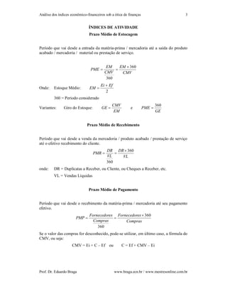 Análise dos índices econômico-financeiros sob a ótica de finanças                         3


                               ÍNDICES DE ATIVIDADE
                               Prazo Médio de Estocagem


Período que vai desde a entrada da matéria-prima / mercadoria até a saída do produto
acabado / mercadoria / material ou prestação de serviço.


                                          EM    EM  360
                                PME          
                                         CMV     CMV
                                          360
                                       Ei  Ef
Onde:    Estoque Médio:         EM 
                                          2
         360 = Período considerado
                                              CMV                           360
Variantes:     Giro do Estoque:        GE                e         PME 
                                               EM                           GE


                              Prazo Médio de Recebimento


Período que vai desde a venda da mercadoria / produto acabado / prestação de serviço
até o efetivo recebimento do cliente.
                                           DR DR  360
                                  PMR         
                                           VL    VL
                                           360
onde:    DR = Duplicatas a Receber, ou Cliente, ou Cheques a Receber, etc.
         VL = Vendas Líquidas


                               Prazo Médio de Pagamento


Período que vai desde o recebimento da matéria-prima / mercadoria até seu pagamento
efetivo.
                                Fornecedores Fornecedores  360
                       PMP                 
                                  Compras        Compras
                                    360
Se o valor das compras for desconhecido, pode-se utilizar, em último caso, a fórmula do
CMV, ou seja:
                     CMV = Ei + C – Ef ou            C = Ef + CMV – Ei




Prof. Dr. Eduardo Braga                          www.braga.ecn.br / www.mestresonline.com.br
 