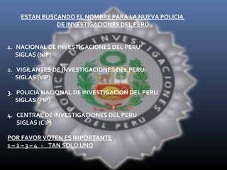 ESTAN BUSCANDO EL NOMBRE PARA LA NUEVA POLICIA
DE INVESTIGACIONES DEL PERU
1. NACIONAL DE INVESTIGACIONES DEL PERU
SIGLAS (NIP)
2. VIGILANTES DE INVESTIGACIONES DEL PERU
SIGLAS (VIP)
3. POLICIA NACIONAL DE INVESTIGACION DEL PERU
SIGLAS (PIP)
4. CENTRAL DE INVESTIGACIONES DEL PERU
SIGLAS (CIP)
POR FAVOR VOTEN ES IMPORTANTE
1 – 2 – 3 – 4 - TAN SOLO UNO

 