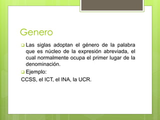 Genero 
 Las siglas adoptan el género de la palabra 
que es núcleo de la expresión abreviada, el 
cual normalmente ocupa el primer lugar de la 
denominación. 
 Ejemplo: 
CCSS, el ICT, el INA, la UCR. 
 