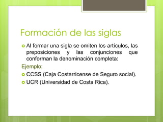 Formación de las siglas 
 Al formar una sigla se omiten los artículos, las 
preposiciones y las conjunciones que 
conforman la denominación completa: 
Ejemplo: 
 CCSS (Caja Costarricense de Seguro social). 
 UCR (Universidad de Costa Rica). 
 