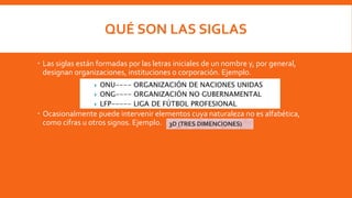 QUÉ SON LAS SIGLAS
 Las siglas están formadas por las letras iniciales de un nombre y, por general,
designan organizaciones, instituciones o corporación. Ejemplo.
 Ocasionalmente puede intervenir elementos cuya naturaleza no es alfabética,
como cifras u otros signos. Ejemplo. 3D (TRES DIMENCIONES)
 