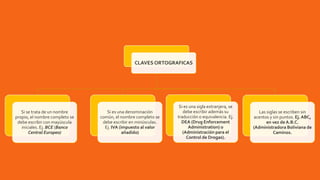 CLAVES ORTOGRAFICAS
Si se trata de un nombre
propio, el nombre completo se
debe escribir con mayúscula
iniciales. Ej. BCE (Banco
Central Europeo)
Si es una denominación
común, el nombre completo se
debe escribir en minúsculas.
Ej. IVA (impuesto al valor
añadido)
Si es una sigla extranjera, se
debe escribir además su
traducción o equivalencia. Ej.
DEA (Drug Enforcement
Administration) o
(Administración para el
Control de Drogas).
Las siglas se escriben sin
acentos y sin puntos. Ej. ABC,
en vez de A.B.C.
(Administradora Boliviana de
Caminos.
 
