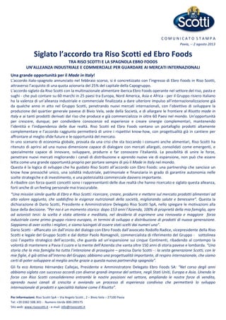 C O M U N I C A T O S T A M P A
Pavia, -- 2 agosto 2013
Siglato l’accordo tra Riso Scotti ed Ebro Foods
TRA RISO SCOTTI E LA SPAGNOLA EBRO FOODS
UN’ALLEANZA INDUSTRIALE E COMMERCIALE PER GUARDARE AI MERCATI INTERNAZIONALI
Una grande opportunità per il Made in Italy!
L’accordo italo-spagnolo annunciato nel febbraio scorso, si è concretizzato con l’ingresso di Ebro Foods in Riso Scotti,
attraverso l’acquisto di una quota azionaria del 25% del capitale della Capogruppo.
L’accordo siglato da Riso Scotti con la multinazionale alimentare iberica Ebro Foods operante nel settore del riso, pasta e
sughi - che può contare su 60 marchi in 25 paesi tra Europa, Nord America, Asia e Africa - per il Gruppo risiero italiano
ha la valenza di un’alleanza industriale e commerciale finalizzata a dare ulteriore impulso all’internazionalizzazione già
da qualche anno in atto nel Gruppo Scotti, penetrando nuovi mercati internazionali, con l’obiettivo di sviluppare la
produzione del quartier generale pavese di Bivio Vela, sede della Società, e di allargare le frontiere al Risotto made in
Italy e ai tanti prodotti derivati dal riso che produce e già commercializza in oltre 60 Paesi nel mondo. Un’opportunità
per crescere, dunque; per condividere conoscenze ed esperienze e creare sinergie complementari, mantenendo
l’identità e l’indipendenza delle due realtà. Riso Scotti ed Ebro Foods vantano un portafoglio prodotti altamente
complementare e l’accordo raggiunto permetterà di unire i rispettivi know-how, con progettualità già in cantiere per
affrontare al meglio sfide future e le opportunità del mercato.
In uno scenario di economia globale, provata da una crisi che sta toccando i consumi anche alimentari, Riso Scotti ha
ritenuto di aprirsi ad una nuova dimensione capace di dialogare con mercati allargati, consolidati come emergenti, e
specialmente capace di innovare, sviluppare, produrre e far conoscere l’italianità. La possibilità di unire le forze,
penetrare nuovi mercati migliorando i canali di distribuzione e aprendo nuove vie di espansione, non può che essere
letta come una grande opportunità proprio per portare sempre di più il Made in Italy nel mondo.
Questa è la logica di sviluppo che ha guidato Riso Scotti all’accordo con Ebro Foods: una partnership che sancisce un
know how pressoché unico, una solidità industriale, patrimoniale e finanziaria in grado di garantire autonomia nelle
scelte strategiche e di investimento, e una potenzialità commerciale davvero importante.
A ribadire con forza questi concetti sono i rappresentanti delle due realtà che hanno ricercato e siglato questa alleanza,
forti anche di un feeling personale mai trascurabile.
“Una mission simile quella di Ebro e Riso Scotti: ricercare, creare, produrre e mettere sul mercato prodotti alimentari ad
alto valore aggiunto, che soddisfino le esigenze nutrizionali della società, migliorando salute e benessere”. Questa la
dichiarazione di Dario Scotti, Presidente e Amministratore Delegato Riso Scotti SpA, nello spiegare le motivazioni alla
base della decisione. “Per noi è un momento storico: dopo 153 anni l’Azienda, 100% di proprietà della mia famiglia, apre
ad azionisti terzi: la scelta è stata attenta e meditata, nel desiderio di esprimere una rinnovata e maggiore forza
industriale come primo gruppo risiero europeo, in termini di sviluppo e distribuzione di prodotti di nuova generazione.
Sappiamo di aver scelto i migliori, e siamo lusingati di essere stati scelti dai numeri uno”.
Dario Scotti - affiancato sin dall’inizio del dialogo con Ebro Foods dall’avvocato Rodolfo Radice, vicepresidente della Riso
Scotti e legale del Gruppo Scotti e dal dottor Paolo Romagnoli, commercialista di riferimento del Gruppo - sottolinea
così l’aspetto strategico dell’accordo, che guarda ad un’espansione sui cinque Continenti, ribadendo al contempo la
volontà di mantenere a Pavia il cuore e la mente dell’Azienda che vanta oltre 150 anni di storia pavese e lombarda. “Una
storia che la mia famiglia ha tutta l’intenzione di proseguire – precisa Dario Scotti -: la sesta generazione Scotti, con le
mie figlie, è già attiva all’interno del Gruppo; abbiamo una progettualità importante, di respiro internazionale, che siamo
certi di poter sviluppare al meglio anche grazie a questa nuova partnership spagnola”.
Gli fa eco Antonio Hérnandez Callejas, Presidente e Amministratore Delegato Ebro Foods SA: “Nel corso degli anni
abbiamo siglato con successo accordi con diverse grandi imprese del settore, negli Stati Uniti, Europa e Asia. Unendo le
forze con Riso Scotti consolideremo entrambi le nostre posizioni nel settore, ampliando le nostre forze di vendita,
aprendo nuovi canali di crescita e avviando un processo di esperienza condivisa che permetterà lo sviluppo
internazionale di prodotti e specialità italiane come il Risotto”.
Per informazioni: Riso Scotti SpA – Via Angelo Scotti , 2 – Bivio Vela – 27100 Pavia
Tel: +39 0382 508.301 - Numero Verde 800-289175
Sito web: www.risoscotti.it - e-mail: info@risoscotti.it
 