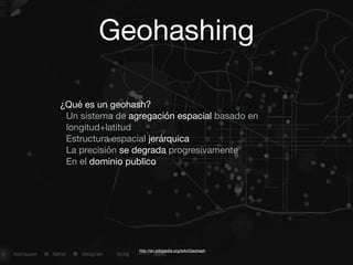 Geohashing
http://en.wikipedia.org/wiki/Geohash
¿Qué es un geohash?

Un sistema de agregación espacial basado en
longitud+latitud

Estructura espacial jerárquica

La precisión se degrada progresivamente

En el dominio publico

 