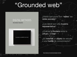 “Grounded web”
¿Hasta qué punto son ‘reales’ las
redes sociales?

¿Los datos son una muestra
representativa?

¿Cuál es la frontera entre lo
virtual y lo real?

¿Es Internet un objeto de estudio
o una fuente de conocimiento?

http://mitpress.mit.edu/books/digital-methods
 