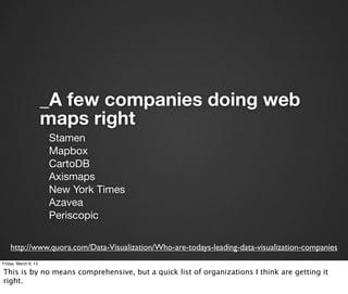 _A few companies doing web
                      maps right
                      Stamen
                      Mapbox
                      CartoDB
                      Axismaps
                      New York Times
                      Azavea
                      Periscopic

    http://www.quora.com/Data-Visualization/Who-are-todays-leading-data-visualization-companies
Friday, March 8, 13

This is by no means comprehensive, but a quick list of organizations I think are getting it
right.
 