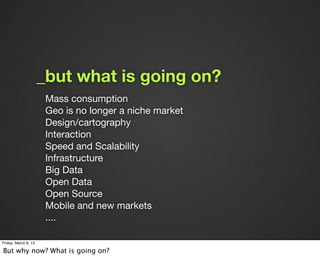 _but what is going on?
                       Mass consumption
                       Geo is no longer a niche market
                       Design/cartography
                       Interaction
                       Speed and Scalability
                       Infrastructure
                       Big Data
                       Open Data
                       Open Source
                       Mobile and new markets
                       ....

Friday, March 8, 13

But why now? What is going on?
 