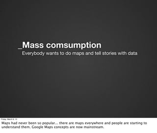 _Mass comsumption
                      Everybody wants to do maps and tell stories with data




Friday, March 8, 13

Maps had never been so popular... there are maps everywhere and people are starting to
understand them. Google Maps concepts are now mainstream.
 