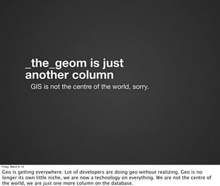 _the_geom is just
                      another column
                      GIS is not the centre of the world, sorry.




Friday, March 8, 13

Geo is getting everywhere. Lot of developers are doing geo without realizing. Geo is no
longer its own little niche, we are now a technology on everything. We are not the centre of
the world, we are just one more column on the database.
 