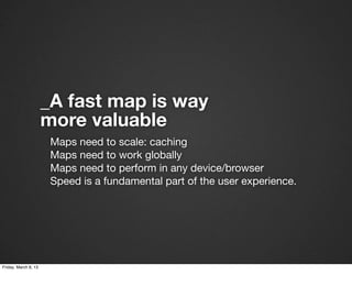 _A fast map is way
                      more valuable
                       Maps need to scale: caching
                       Maps need to work globally
                       Maps need to perform in any device/browser
                       Speed is a fundamental part of the user experience.




Friday, March 8, 13
 