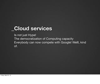 _Cloud services
                       Is not just Hype!
                       The democratization of Computing capacity
                       Everybody can now compete with Google! Welll, kind
                       of.




Friday, March 8, 13
 