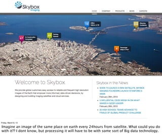 Friday, March 8, 13

Imagine an image of the same place on earth every 24hours from satellite. What could you do
with it?? I dont know, but processing it will have to be with some sort of Big data technology.
 