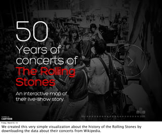 Friday, March 8, 13

We created this very simple visualization about the history of the Rolling Stones by
downloading the data about their concerts from Wikipedia.
 