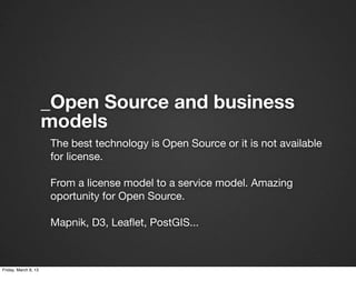 _Open Source and business
                      models
                      The best technology is Open Source or it is not available
                      for license.

                      From a license model to a service model. Amazing
                      oportunity for Open Source.

                      Mapnik, D3, Leaﬂet, PostGIS...



Friday, March 8, 13
 