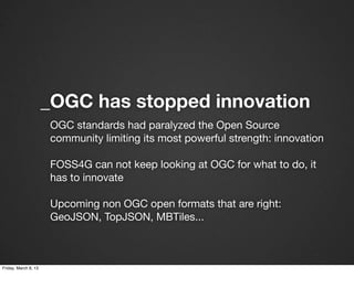 _OGC has stopped innovation
                      OGC standards had paralyzed the Open Source
                      community limiting its most powerful strength: innovation

                      FOSS4G can not keep looking at OGC for what to do, it
                      has to innovate

                      Upcoming non OGC open formats that are right:
                      GeoJSON, TopJSON, MBTiles...



Friday, March 8, 13
 