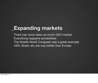 _Expanding markets
                      There has never been so much GEO market
                      Everything happens somewhere
                      The Mobile World Congress was a great example
                      USA, Brasil, etc are way better than Europe




Friday, March 8, 13
 