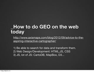 _How to do GEO on the web
                      today
                      http://www.axismaps.com/blog/2012/09/advice-to-the-
                      aspiring-interactive-cartographer/

                      1) Be able to search for data and transform them.
                      2) Web Design/Development: HTML,JS, CSS
                      3) JS, lot of JS: CartoDB, MapBox, D3...




Friday, March 8, 13
 