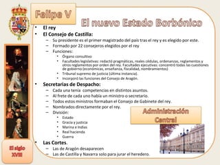 El rey El Consejo de Castilla: Su presidente es el primer magistrado del país tras el rey y es elegido por este. Formado por 22 consejeros elegidos por el rey Funciones: Órgano consultivo Facultades legislativas: redactó pragmáticas, reales cédulas, ordenanzas, reglamentos y otros reglamentos por orden del rey. Facultades ejecutivas: concentró todas las cuestiones de gobierno (económicas, enseñanza, fiscalidad, nombramientos) Tribunal supremo de justicia (última instancia). Incorporó las funciones del Consejo de Aragón. Secretarias de Despacho: Cada una tenía  competencias en distintos asuntos. Al frete de cada uno había un ministro o secretario. Todos estos ministros formaban el Consejo de Gabinete del rey. Nombrados directamente por el rey. División: Estado Gracia y justicia Marina e Indias Real hacienda Guerra Las Cortes .  Las de Aragón desaparecen Las de Castilla y Navarra solo para jurar el heredero. 