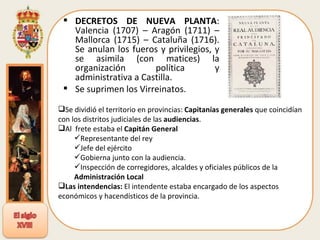 DECRETOS DE NUEVA PLANTA : Valencia (1707) – Aragón (1711) – Mallorca (1715) – Cataluña (1716). Se anulan los fueros y privilegios, y se asimila (con matices) la organización política y administrativa a Castilla. Se suprimen los Virreinatos. Se dividió el territorio en provincias:  Capitanías generales  que coincidían con los distritos judiciales de las  audiencias . Al  frete estaba el  Capitán General Representante del rey Jefe del ejército Gobierna junto con la audiencia. Inspección de corregidores, alcaldes y oficiales públicos de la  Administración Local Las intendencias:  El intendente estaba encargado de los aspectos económicos y hacendísticos de la provincia. 