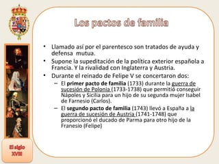 Llamado así por el parentesco son tratados de ayuda y defensa  mutua. Supone la supeditación de la política exterior española a Francia. Y la rivalidad con Inglaterra y Austria. Durante el reinado de Felipe V se concertaron dos: El  primer pacto de familia  (1733) durante la  guerra de sucesión de Polonia  (1733-1738) que permitió conseguir Nápoles y Sicilia para un hijo de su segunda mujer Isabel de Farnesio (Carlos). El  segundo pacto de familia  (1743) llevó a España a  la guerra de sucesión de Austria  (1741-1748) que proporcionó el ducado de Parma para otro hijo de la Franesio (Felipe) 