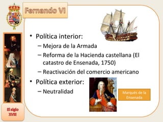Política interior: Mejora de la Armada Reforma de la Hacienda castellana (El catastro de Ensenada, 1750) Reactivación del comercio americano Política exterior: Neutralidad Marqués de la Ensenada 