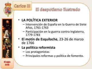 LA POLÍTICA EXTERIOR  Intervención de España en la Guerra de Siete Años, 1761-1763  Participación en la guerra contra Inglaterra, 1779-1783  El motín de Esquilache , 23-26 de marzo de 1766  La política reformista Los protagonistas  Principales reformas y política de fomento. 