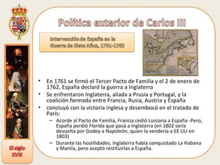 En 1761 se firmó el Tercer Pacto de Familia y el 2 de enero de 1762, España declaró la guerra a Inglaterra Se enfrentaron Inglaterra, aliada a Prusia y Portugal, y la coalición formada entre Francia, Rusia, Austria y España concluyó con la victoria inglesa y desembocó en el tratado de París: Acorde al Pacto de Familia, Francia cedió Luisiana a España -Pero, España perdió Florida que pasó a Inglaterra (en 1802 sería devuelta por Godoy a Napoleón, quien la vendería a EE UU en 1803)  Durante las hostilidades, Inglaterra había conquistado La Habana y Manila, pero aceptó restituirlas a España.  